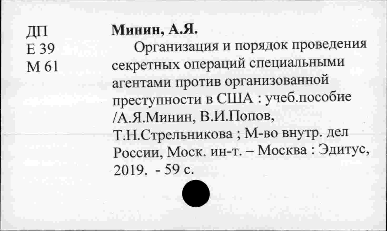 ﻿Е 39
М61
Минин, А.Я.
Организация и порядок проведения секретных операций специальными агентами против организованной преступности в США : учеб.пособие /А.Я.Минин, В.И.Попов, Т.Н.Стрельникова ; М-во внутр, дел России, Моск. ин-т. - Москва : Эдитус, 2019. -59 с.